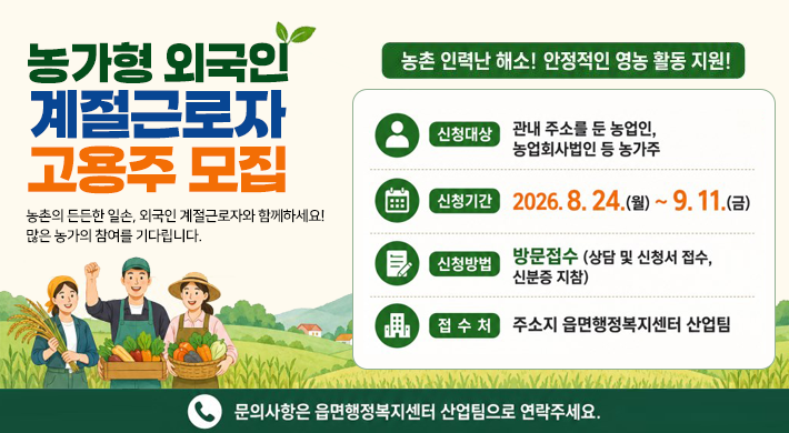 농가형 외국인 계절근로자 고용주 모집농촌의 든든한 일손, 외국인 계절근로자와 함께하세요! 많은 농가의 참여를 기다립니다.농촌인력난해소! 안정적인 영농 활동 지원!신청대상 : 관내 주소를 둔 농업인, 농업회사법인 등 농가주신청기간 : 2026.8.24.(월) ~ 9.11.(금)신청방법 : 방문접수 (상담 및 신청서 접수, 신분증 지참)접 수 처 : 주소지 읍면행정복지센터 산업팀문의사항은 읍면행정복지센터 산업팀으로 연락주세요.